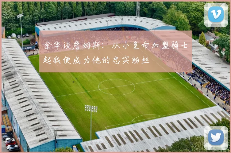 余华谈詹姆斯：从小皇帝加盟骑士起我便成为他的忠实粉丝