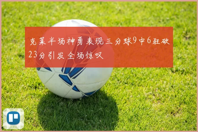 克莱半场神勇表现三分球9中6狂砍23分引发全场惊叹