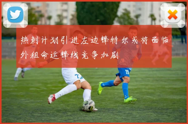 热刺计划引进左边锋特尔或将面临外租命运锋线竞争加剧