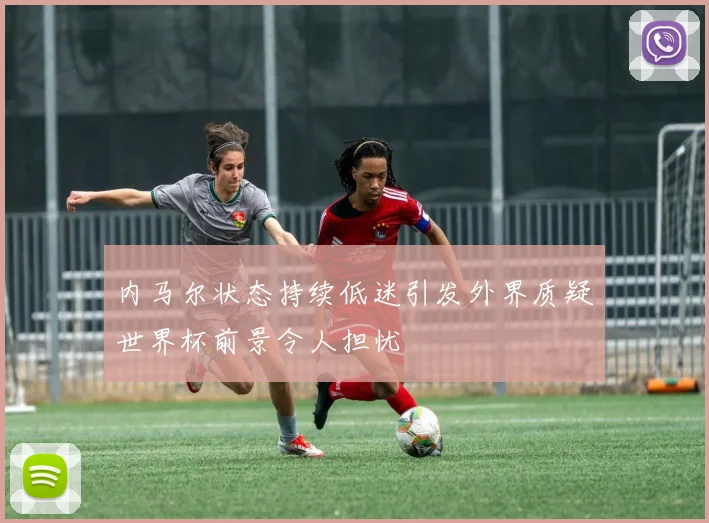 内马尔状态持续低迷引发外界质疑世界杯前景令人担忧