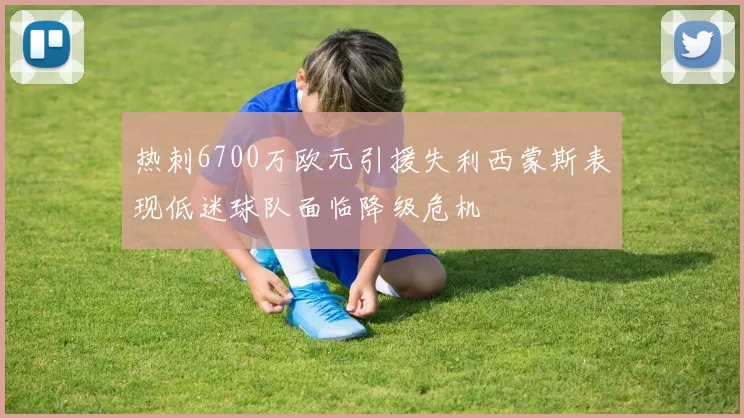 热刺6700万欧元引援失利西蒙斯表现低迷球队面临降级危机