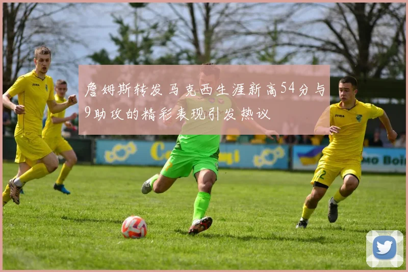 詹姆斯转发马克西生涯新高54分与9助攻的精彩表现引发热议