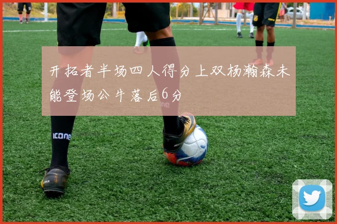 开拓者半场四人得分上双杨瀚森未能登场公牛落后6分