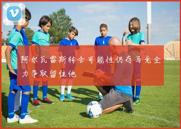 阿尔瓦雷斯转会可能性仍存马竞全力争取留住他