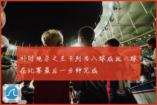 补时绝杀之王卡列洛八球成就六球在比赛最后一分钟完成