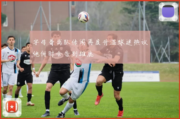 字母哥离队传闻再度升温球迷热议他何时会告别雄鹿