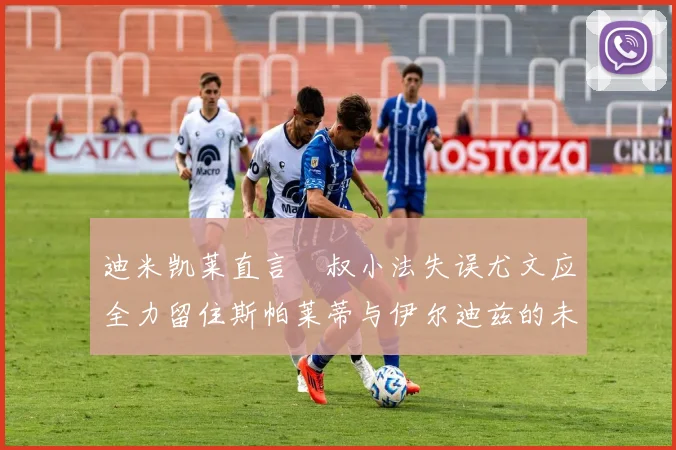 迪米凯莱直言囧叔小法失误尤文应全力留住斯帕莱蒂与伊尔迪兹的未来分析