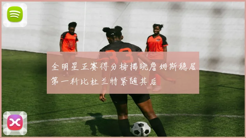 全明星正赛得分榜揭晓詹姆斯稳居第一科比杜兰特紧随其后