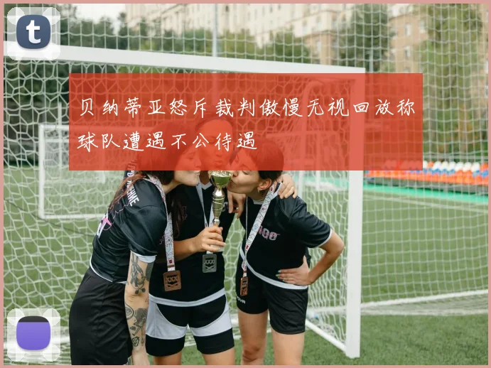 贝纳蒂亚怒斥裁判傲慢无视回放称球队遭遇不公待遇