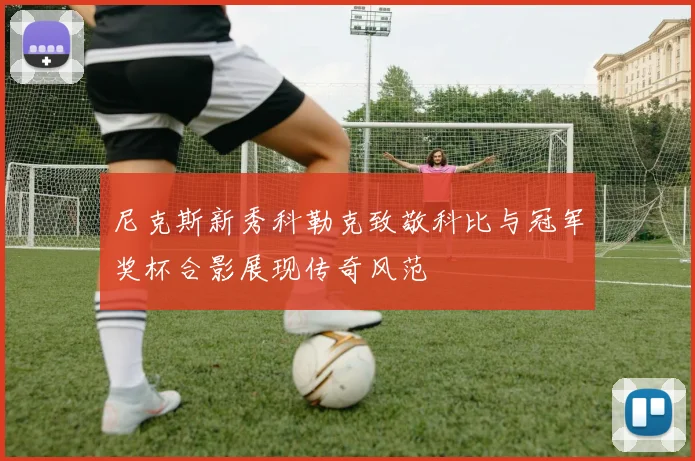 尼克斯新秀科勒克致敬科比与冠军奖杯合影展现传奇风范