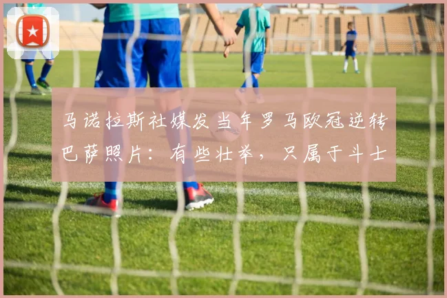 马诺拉斯社媒发当年罗马欧冠逆转巴萨照片：有些壮举，只属于斗士