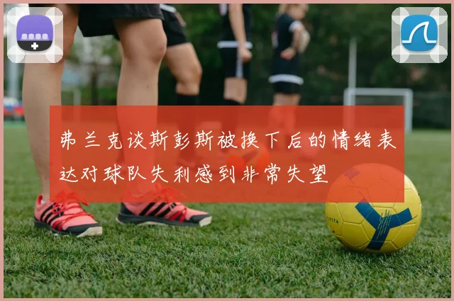 弗兰克谈斯彭斯被换下后的情绪表达对球队失利感到非常失望
