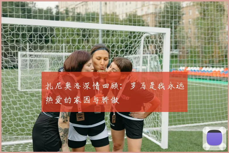 扎尼奥洛深情回顾：罗马是我永远热爱的家园与骄傲