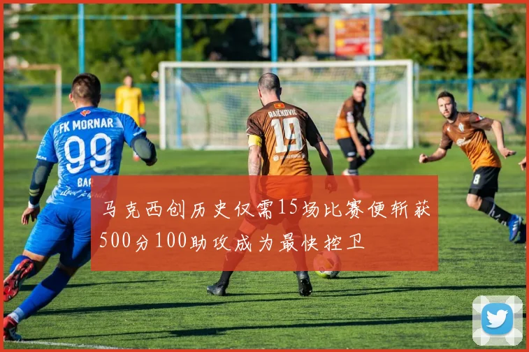 马克西创历史仅需15场比赛便斩获500分100助攻成为最快控卫