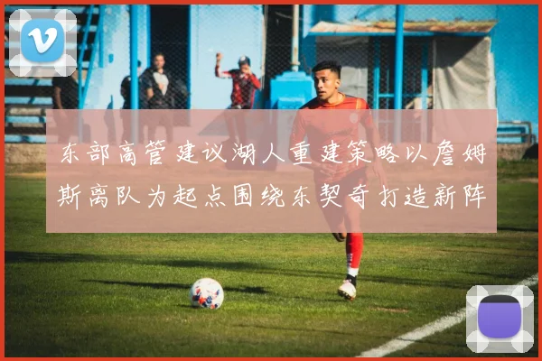 东部高管建议湖人重建策略以詹姆斯离队为起点围绕东契奇打造新阵容