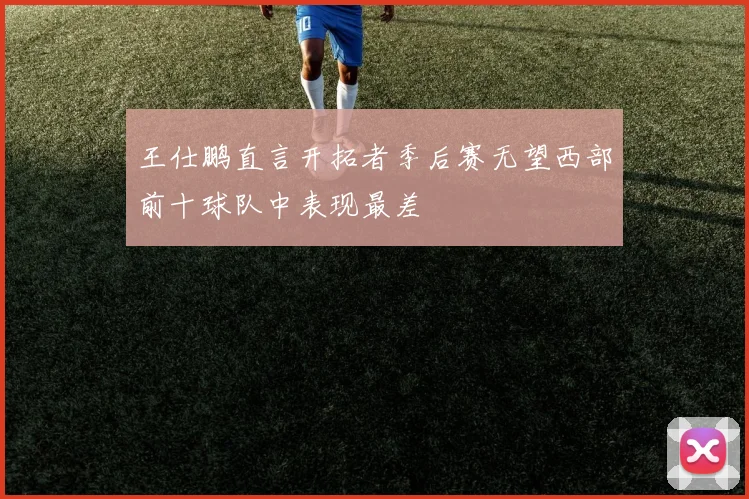 王仕鹏直言开拓者季后赛无望西部前十球队中表现最差