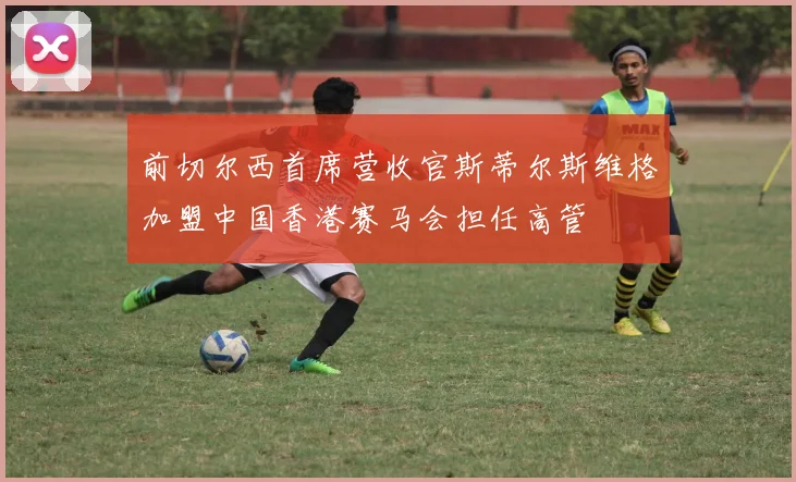 前切尔西首席营收官斯蒂尔斯维格加盟中国香港赛马会担任高管