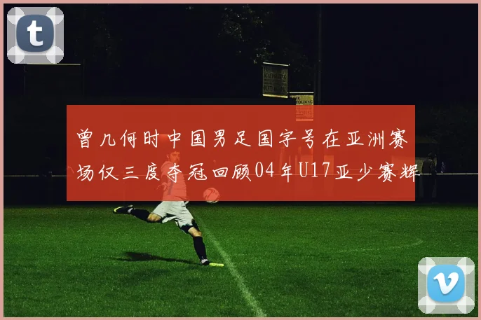 曾几何时中国男足国字号在亚洲赛场仅三度夺冠回顾04年U17亚少赛辉煌时刻