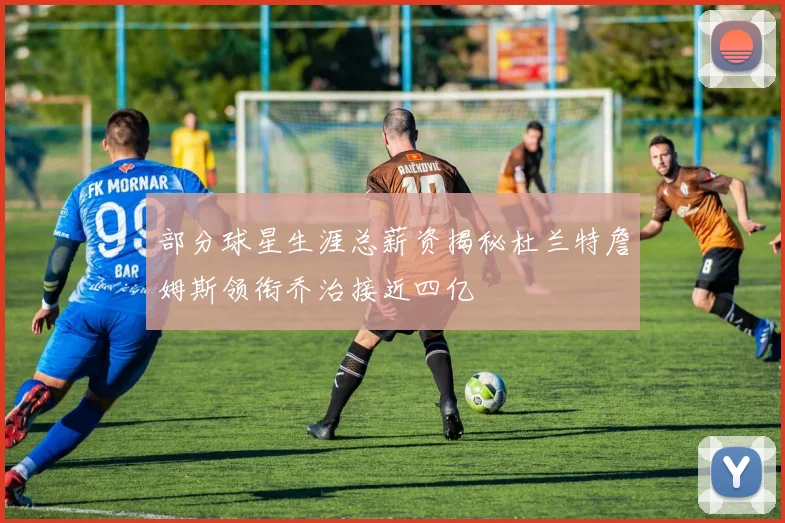 部分球星生涯总薪资揭秘杜兰特詹姆斯领衔乔治接近四亿
