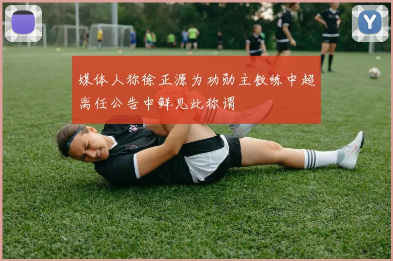 媒体人称徐正源为功勋主教练中超离任公告中鲜见此称谓