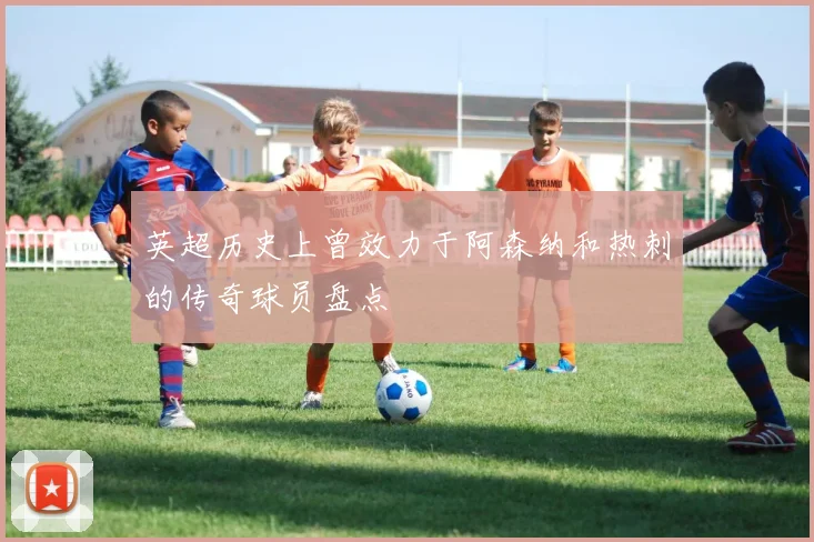 英超历史上曾效力于阿森纳和热刺的传奇球员盘点