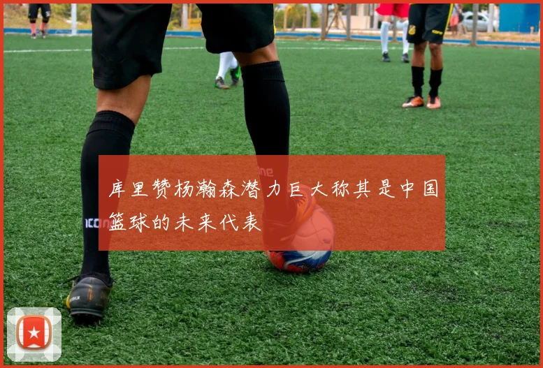 库里赞杨瀚森潜力巨大称其是中国篮球的未来代表