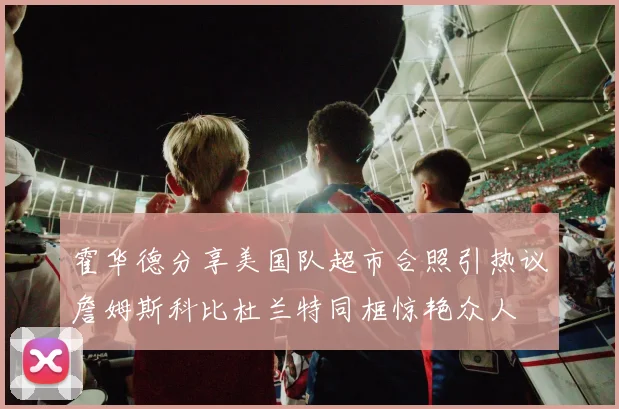 霍华德分享美国队超市合照引热议詹姆斯科比杜兰特同框惊艳众人