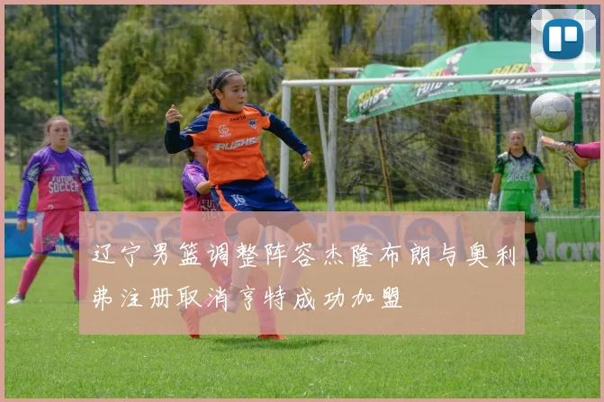 辽宁男篮调整阵容杰隆布朗与奥利弗注册取消亨特成功加盟