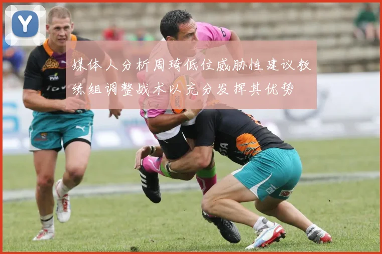 媒体人分析周琦低位威胁性建议教练组调整战术以充分发挥其优势