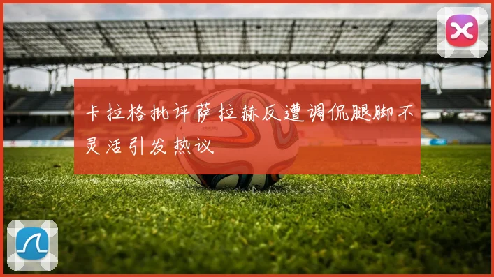 卡拉格批评萨拉赫反遭调侃腿脚不灵活引发热议