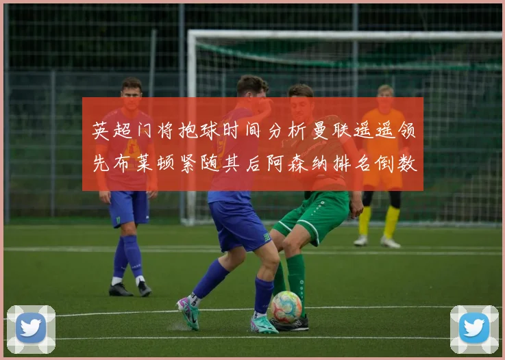 英超门将抱球时间分析曼联遥遥领先布莱顿紧随其后阿森纳排名倒数第三