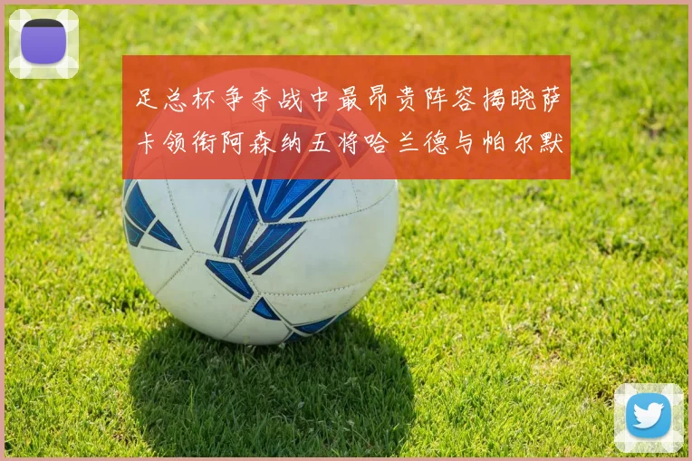 足总杯争夺战中最昂贵阵容揭晓萨卡领衔阿森纳五将哈兰德与帕尔默同在列