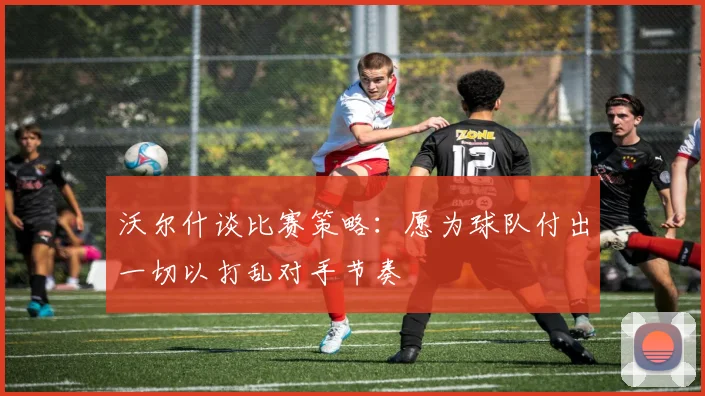 沃尔什谈比赛策略：愿为球队付出一切以打乱对手节奏